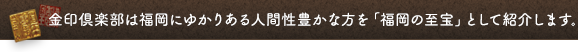 金印倶楽部は福岡にゆかりある人間性豊かな方を「福岡の至宝」として紹介します。